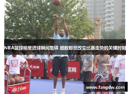 NBA篮球明星进球瞬间集锦 细数那些改变比赛走势的关键时刻