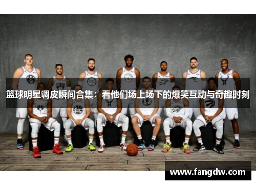 篮球明星调皮瞬间合集：看他们场上场下的爆笑互动与奇趣时刻